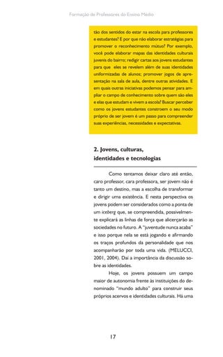 17
Formação de Professores do Ensino Médio
tão dos sentidos do estar na escola para professores
e estudantes? E por que não elaborar estratégias para
promover o reconhecimento mútuo? Por exemplo,
você pode elaborar mapas das identidades culturais
juvenis do bairro; redigir cartas aos jovens estudantes
para que eles se revelem além de suas identidades
uniformizadas de alunos; promover jogos de apre-
sentação na sala de aula, dentre outras atividades. E
em quais outras iniciativas podemos pensar para am-
pliar o campo de conhecimento sobre quem são eles
e elas que estudam e vivem a escola? Buscar perceber
como os jovens estudantes constroem o seu modo
próprio de ser jovem é um passo para compreender
suas experiências, necessidades e expectativas.
2. Jovens, culturas,
identidades e tecnologias
Como tentamos deixar claro até então,
caro professor, cara professora, ser jovem não é
tanto um destino, mas a escolha de transformar
e dirigir uma existência. E nesta perspectiva os
jovens podem ser considerados como a ponta de
um iceberg que, se compreendida, possivelmen-
te explicará as linhas de força que alicerçarão as
sociedades no futuro. A “juventude nunca acaba”
e isso porque nela se está jogando e afirmando
os traços profundos da personalidade que nos
acompanharão por toda uma vida. (MELUCCI,
2001, 2004). Daí a importância da discussão so-
bre as identidades.
Hoje, os jovens possuem um campo
maior de autonomia frente às instituições do de-
nominado “mundo adulto” para construir seus
próprios acervos e identidades culturais. Há uma
 
