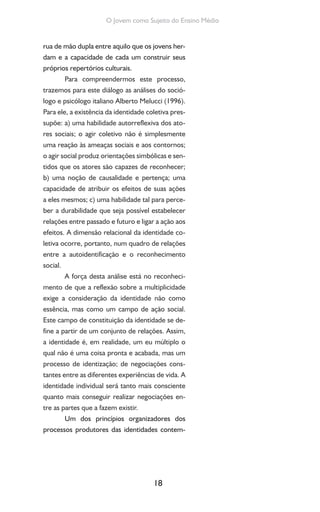 18
O Jovem como Sujeito do Ensino Médio
rua de mão dupla entre aquilo que os jovens her-
dam e a capacidade de cada um construir seus
próprios repertórios culturais.
Para compreendermos este processo,
trazemos para este diálogo as análises do soció-
logo e psicólogo italiano Alberto Melucci (1996).
Para ele, a existência da identidade coletiva pres-
supõe: a) uma habilidade autorreflexiva dos ato-
res sociais; o agir coletivo não é simplesmente
uma reação às ameaças sociais e aos contornos;
o agir social produz orientações simbólicas e sen-
tidos que os atores são capazes de reconhecer;
b) uma noção de causalidade e pertença; uma
capacidade de atribuir os efeitos de suas ações
a eles mesmos; c) uma habilidade tal para perce-
ber a durabilidade que seja possível estabelecer
relações entre passado e futuro e ligar a ação aos
efeitos. A dimensão relacional da identidade co-
letiva ocorre, portanto, num quadro de relações
entre a autoidentificação e o reconhecimento
social.
A força desta análise está no reconheci-
mento de que a reflexão sobre a multiplicidade
exige a consideração da identidade não como
essência, mas como um campo de ação social.
Este campo de constituição da identidade se de-
fine a partir de um conjunto de relações. Assim,
a identidade é, em realidade, um eu múltiplo o
qual não é uma coisa pronta e acabada, mas um
processo de identização; de negociações cons-
tantes entre as diferentes experiências de vida. A
identidade individual será tanto mais consciente
quanto mais conseguir realizar negociações en-
tre as partes que a fazem existir.
Um dos princípios organizadores dos
processos produtores das identidades contem-
 