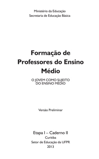 Ministério da Educação
Secretaria de Educação Básica
Formação de
Professores do Ensino
Médio
O JOVEM COMO SUJEITO
DO ENSINO MÉDIO
Versão Preliminar
Etapa I – Caderno II
Curitiba
Setor de Educação da UFPR
2013
 
