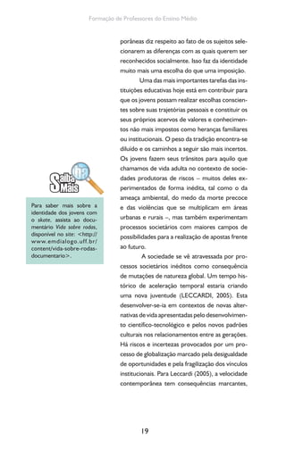 19
Formação de Professores do Ensino Médio
porâneas diz respeito ao fato de os sujeitos sele-
cionarem as diferenças com as quais querem ser
reconhecidos socialmente. Isso faz da identidade
muito mais uma escolha do que uma imposição.
Uma das mais importantes tarefas das ins-
tituições educativas hoje está em contribuir para
que os jovens possam realizar escolhas conscien-
tes sobre suas trajetórias pessoais e constituir os
seus próprios acervos de valores e conhecimen-
tos não mais impostos como heranças familiares
ou institucionais. O peso da tradição encontra-se
diluído e os caminhos a seguir são mais incertos.
Os jovens fazem seus trânsitos para aquilo que
chamamos de vida adulta no contexto de socie-
dades produtoras de riscos – muitos deles ex-
perimentados de forma inédita, tal como o da
ameaça ambiental, do medo da morte precoce
e das violências que se multiplicam em áreas
urbanas e rurais –, mas também experimentam
processos societários com maiores campos de
possibilidades para a realização de apostas frente
ao futuro.
A sociedade se vê atravessada por pro-
cessos societários inéditos como consequência
de mutações de natureza global. Um tempo his-
tórico de aceleração temporal estaria criando
uma nova juventude (LECCARDI, 2005). Esta
desenvolver-se-ia em contextos de novas alter-
nativas de vida apresentadas pelo desenvolvimen-
to científico-tecnológico e pelos novos padrões
culturais nos relacionamentos entre as gerações.
Há riscos e incertezas provocados por um pro-
cesso de globalização marcado pela desigualdade
de oportunidades e pela fragilização dos vínculos
institucionais. Para Leccardi (2005), a velocidade
contemporânea tem consequências marcantes,
Para saber mais sobre a
identidade dos jovens com
o skate, assista ao docu-
mentário Vida sobre rodas,
disponível no site: <http://
www.emdialogo.uff.br/
content/vida-sobre-rodas-
documentario>.
 