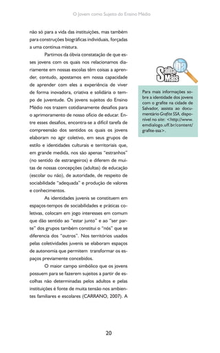 20
O Jovem como Sujeito do Ensino Médio
não só para a vida das instituições, mas também
para construções biográficas individuais, forçadas
a uma contínua mistura.
Partimos da óbvia constatação de que es-
ses jovens com os quais nos relacionamos dia-
riamente em nossas escolas têm coisas a apren-
der, contudo, apostamos em nossa capacidade
de aprender com eles a experiência de viver
de forma inovadora, criativa e solidária o tem-
po de juventude. Os jovens sujeitos do Ensino
Médio nos trazem cotidianamente desafios para
o aprimoramento de nosso ofício de educar. En-
tre esses desafios, encontra-se a difícil tarefa de
compreensão dos sentidos os quais os jovens
elaboram no agir coletivo, em seus grupos de
estilo e identidades culturais e territoriais que,
em grande medida, nos são apenas “estranhos”
(no sentido de estrangeiros) e diferem de mui-
tas de nossas concepções (adultas) de educação
(escolar ou não), de autoridade, de respeito de
sociabilidade “adequada” e produção de valores
e conhecimentos.
As identidades juvenis se constituem em
espaços-tempos de sociabilidades e práticas co-
letivas, colocam em jogo interesses em comum
que dão sentido ao “estar junto” e ao “ser par-
te” dos grupos também constitui o “nós” que se
diferencia dos “outros”. Nos territórios usados
pelas coletividades juvenis se elaboram espaços
de autonomia que permitem transformar os es-
paços previamente concebidos.
O maior campo simbólico que os jovens
possuem para se fazerem sujeitos a partir de es-
colhas não determinadas pelos adultos e pelas
instituições é fonte de muita tensão nos ambien-
tes familiares e escolares (CARRANO, 2007). A
Para mais informações so-
bre a identidade dos jovens
com o grafite na cidade de
Salvador, assista ao docu-
mentário Grafite SSA, dispo-
nível no site: <http://www.
emdialogo.uff.br/content/
grafite-ssa>.
 