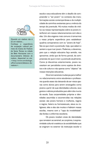 21
Formação de Professores do Ensino Médio
escola e seus educadores têm o desafio de com-
preender o “ser jovem” no contexto das trans-
formações sociais contemporâneas e da multipli-
cidade de caminhos existentes para a vivência do
tempo de juventude. Há muitos modos de vivê-
la e as nossas representações sobre os jovens in-
terferem em nossos relacionamentos com eles e
elas. Um dos enganos mais comuns é tomarmos
a nossa própria experiência para estabelecer
quadros comparativos com os “jovens de hoje”.
São os que vivem a juventude, hoje, que sabem e
sentem o que é ser jovem. Podemos, e devemos,
para que a relação educativa faça sentido, nos
aproximar, ainda que de forma parcial, da com-
preensão do que é viver a juventude atualmente.
Como já discutimos anteriormente, jovens ne-
cessitam ser percebidos como sujeitos de direi-
tos e de cultura e não apenas como “objetos” de
nossas intenções educativas.
Ocorrem sensíveis mudanças para melhor
no relacionamento entre estudantes e professo-
res quando esses vão deixando de ser vistos ape-
nas como alunos para serem enxergados como
jovens a partir de suas identidades culturais, seus
gostos e valores produzidos para além dos muros
da escola. Suas corporeidades próprias e iden-
tidades assumidas e coconstruídas nas relações
sociais: são jovens homens e mulheres, negros
e negras, hetero ou homossexuais, ateus ou re-
ligiosos; eles e elas são muitos e habitam nossas
escolas, mesmo com a “capa da invisibilidade”
das fardas e uniformes escolares.
Os jovens revelam sinais de identidades
que remetem ao sensível, ao corpóreo, à expres-
sividade cultural e estética e às sociabilidades que
se originam no exterior da instituição escolar e
Quando um viaduto não é
só um viaduto...
Conheça a experiência
de ocupação cultural por
meio da música do Viaduto
de Santa Teresa na cidade
de Belo Horizonte com o
documentário Debaixo do
viaduto, disponível no site:
<http://www.emdialogo.
uff.br/content/debaixo-do-
viaduto>.
 