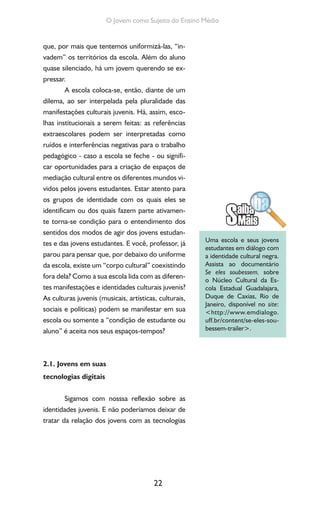 22
O Jovem como Sujeito do Ensino Médio
que, por mais que tentemos uniformizá-las, “in-
vadem” os territórios da escola. Além do aluno
quase silenciado, há um jovem querendo se ex-
pressar.
A escola coloca-se, então, diante de um
dilema, ao ser interpelada pela pluralidade das
manifestações culturais juvenis. Há, assim, esco-
lhas institucionais a serem feitas: as referências
extraescolares podem ser interpretadas como
ruídos e interferências negativas para o trabalho
pedagógico - caso a escola se feche - ou signifi-
car oportunidades para a criação de espaços de
mediação cultural entre os diferentes mundos vi-
vidos pelos jovens estudantes. Estar atento para
os grupos de identidade com os quais eles se
identificam ou dos quais fazem parte ativamen-
te torna-se condição para o entendimento dos
sentidos dos modos de agir dos jovens estudan-
tes e das jovens estudantes. E você, professor, já
parou para pensar que, por debaixo do uniforme
da escola, existe um “corpo cultural” coexistindo
fora dela? Como a sua escola lida com as diferen-
tes manifestações e identidades culturais juvenis?
As culturas juvenis (musicais, artísticas, culturais,
sociais e políticas) podem se manifestar em sua
escola ou somente a “condição de estudante ou
aluno” é aceita nos seus espaços-tempos?
2.1. Jovens em suas
tecnologias digitais
Sigamos com nosssa reflexão sobre as
identidades juvenis. E não poderíamos deixar de
tratar da relação dos jovens com as tecnologias
Uma escola e seus jovens
estudantes em diálogo com
a identidade cultural negra.
Assista ao documentário
Se eles soubessem, sobre
o Núcleo Cultural da Es-
cola Estadual Guadalajara,
Duque de Caxias, Rio de
Janeiro, disponível no site:
<http://www.emdialogo.
uff.br/content/se-eles-sou-
bessem-trailer>.
 