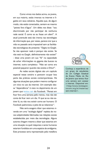 24
O Jovem como Sujeito do Ensino Médio
Como vimos nos dados acima, os jovens,
em sua maioria, estão imersos na internet e li-
gados em seus celulares. Aqueles que, de algum
modo, não estão conectados, sentem-se mesmo
“peixes fora d’água”. Um deles nos disse: “sou
discriminado por não participar de nenhuma
rede social. É como se eu fosse um alien!”. A
atual juventude está tão imersa nas tecnologias
de informação que, por vezes, parece crer que a
vida no passado seria impossível sem as facilida-
des tecnológicas do presente: “Digita no Google.
Se não aparecer nada é porque não existe. Se
não está no Google, definitivamente não existe!”
- disse uma jovem em sua “fé” na capacidade
de achar informações no gigante das buscas na
internet; outra completou: “Não sei como era
possível paquerar quando não existia o Orkut!”.
As redes sociais digitais são um capítulo
especial nesse cenário e parecem ocupar boa
parte das práticas sociais contemporâneas. Há
algumas situações que podem mesmo configurar
um vício no uso da internet. Um exemplo des-
sa “dependência” é visto no depoimento de um
jovem que tentou sair do Facebook: “Pensei em
ficar fora uma semana pelo menos, mas não dei
conta de ficar nem um dia. Vi que se eu não es-
tiver lá, eu não vou existir como ser humano. O
Facebook padronizou o jeito de se relacionar”.
Não seria exagero dizer que estamos vi-
vendo em uma “ecologia digital” repleta de no-
vas subjetividades fabricadas nas relações sociais
estabelecidas por meio das tecnologias. Alguns
autores chegam mesmo a dizer que estamos em
uma situação na qual máquinas e seres humanos
estariam fundidos em uma espécie de amálgama.
Este processo seria representado pela metáfora
Conheça a experiência de
um grupo de estudantes
de um Colégio Estadual
de Ensino Médio do Rio
de Janeiro que tentou ficar
uma semana sem acessar
a internet. Disponível em:
<http://www.revistapon-
tocom.org.br/materias/
sem-internet>.
 