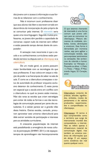 26
O Jovem como Sujeito do Ensino Médio
dos jovens com o acesso à informação e suas for-
mas de se relacionar com o conhecimento.
Não é incomum ouvir professores dizer
que seus alunos não lêem e escrevem errado em
decorrência da incorporação do jeito próprio de
se comunicar pela internet. O internetês seria
quase uma nova linguagem. Segundo muitos pro-
fessores, os jovens têm perdido a capacidade de
conversar, copiam tudo da internet sem refletir
e estão passando tempo demais diante do com-
putador.
A sensação mais recorrente é que a es-
cola e os conhecimentos curriculares estão per-
dendo terreno na disputa com o ciberespaço e a
cibercultura.
De um modo geral, os jovens possuem
maior familiaridade com as tecnologias do que
seus professores. E isso coloca em xeque a rela-
ção de poder e as hierarquias do saber na sala de
aula. É como se a cibercultura ameaçasse o sta-
tus de autoridade do professor enquanto exclu-
sivo detentor do conhecimento. É neste ponto
em especial que a escola entra em conflito com
a cibercultura na qual os jovens estão imersos.
Não são raras as escolas que criam estratégias
para evitar de todas as formas o uso das tecno-
logias de comunicação pessoal por parte dos es-
tudantes. E o celular parece ser o grande vilão
desta história. Outras escolas, contudo, procu-
ram aproveitar este universo cibercultural para
dele extrair sentidos de participação e interesse
para as atividades curriculares.
A crescente popularização da internet
está possibilitando a emergência de novas cultu-
ras da participação (SHIRKY, 2011) e de espaços-
tempos de aprendizagem não hierarquicamente
O que estamos chamando
de internetês é uma forma
comum que jovens utili-
zam para se comunicar no
ciberespaço. Mistura ele-
mentos da oralidade, sím-
bolos, ícones, abreviações
e emoticons. Essa forma é
demandada por inúmeras
razões, seja para agilizar a
comunicação teclada, seja
para expressar sentimentos
ou sensações. São acrésci-
mos de colorido e humor.
Exemplos: o/ Vibração; ;)
Piscando os olhos; =) Feliz;
=( Triste; :-* Beijo; :P Mos-
trando língua; S2 Coração,
amor.
Cibercultura: conjunto de
práticas, atitudes, significa-
dos, símbolos, modos de
pensamento e de valores
produzidos, experimenta-
dos e compartilhados no
ciberespaço.
Ciberespaço: O termo é
aqui compreendido como
o território que surge da
interconexão mundial dos
computadores, a internet.
Não se refere apenas à
infraestrutura material da
comunicação digital, mas
também ao universo oce-
ânico de informações que
ela abriga. É um espaço
como existência tão real
quanto qualquer outro.
 