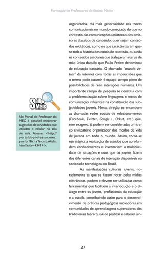 27
Formação de Professores do Ensino Médio
organizados. Há mais generosidade nas trocas
comunicacionais no mundo conectado do que no
contexto das comunicações unilaterais dos emis-
sores clássicos de conteúdo, quer sejam conteú-
dos midiáticos, como os que caracterizaram qua-
se toda a história dos canais de televisão, ou ainda
os conteúdos escolares que trafegavam na rua de
mão única daquilo que Paulo Freire denominou
de educação bancária. O chamado “mundo vir-
tual” da internet com todas as imprecisões que
o termo pode assumir é espaço-tempo pleno de
possibilidades de reais interações humanas. Um
importante campo de pesquisa se constitui com
a problematização sobre linguagens e meios de
comunicação influentes na constituição das sub-
jetividades juvenis. Nesta direção se encontram
as chamadas redes sociais de relacionamentos
(Facebook, Twitter, Google+, Orkut, etc.) que,
sem exagero, já podem ser consideradas um tra-
ço civilizatório organizador dos modos de vida
de jovens em todo o mundo. Assim, torna-se
estratégica a realização de estudos que aprofun-
dem conhecimentos e inventariem a multiplici-
dade de situações e usos que os jovens fazem
dos diferentes canais de interação disponíveis na
sociedade tecnológica no Brasil.
As manifestações culturais juvenis, no-
tadamente as que se fazem notar pelas mídias
eletrônicas, podem e devem ser utilizadas como
ferramentas que facilitem a interlocução e o di-
álogo entre os jovens, profissionais da educação
e a escola, contribuindo assim para o desenvol-
vimento de práticas pedagógicas inovadoras em
comunidades de aprendizagens superadoras das
tradicionais hierarquias de práticas e saberes ain-
No Portal do Professor do
MEC é possível encontrar
sugestões de atividades que
utilizam o celular na sala
de aula. Acesse: <http://
portaldoprofessor.mec.
gov.br/fichaTecnicaAula.
html?aula=43414>.
 