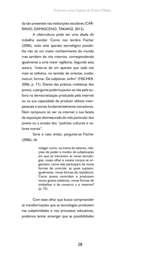 28
O Jovem como Sujeito do Ensino Médio
da tão presentes nas instituições escolares (CAR-
RANO; DAMASCENO; TAKAKGI, 2013).
A cibercultura pode ser uma aliada do
trabalho escolar. Como nos lembra Fischer
(2006), todo este aparato tecnológico possibi-
lita não só um maior conhecimento do mundo
mas também de nós mesmos, correspondendo
igualmente a uma maior vigilância. Segundo esta
autora, “trata-se de um aparato que cada vez
mais se sofistica, no sentido de orientar, cuidar,
instruir, formar. De subjetivar, enfim” (FISCHER,
2006, p. 71). Diante das práticas midiáticas dos
jovens, a pergunta poderia pautar-se não pela eu-
foria na democratização produzida pela internet
ou na sua capacidade de produzir efeitos inter-
pessoais e sociais fundamentalmente inovadores.
Nem tampouco só ver na internet a sua faceta
de exposição desmesurada da vida particular dos
jovens ou a erosão dos “padrões culturais e va-
lores morais”.
Seria o caso então, pergunta-se Fischer
(2006), de
indagar como, na trama de saberes, rela-
ções de poder e modos de subjetivação
em que se inscrevem as novas tecnolo-
gias, nosso olhar e nossos corpos se or-
ganizam; como elas participam de novas
formas de controle, as quais supõem,
igualmente, novas formas de resistência.
Como jovens controlam e produzem
novos gostos estéticos, novas formas de
simbolizar e de construir a si mesmos?
(p. 75).
Com esse olhar que busca compreender
as transformações que as tecnologias produzem
nas subjetividades e nos processos educativos,
podemos tentar enxergar que as possibilidades
 