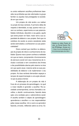 32
O Jovem como Sujeito do Ensino Médio
ou ainda realizarem escolhas profissionais base-
adas nas profissões que são valorizadas no grupo
familiar ou aquelas mais prestigiadas na socieda-
de em que vivem.
Um projeto de vida tende a se realizar
na junção de duas variáveis. A primeira delas diz
respeito à identidade, ou seja, quanto mais o jo-
vem se conhece, experimenta as suas potencia-
lidades individuais, descobre o seu gosto, aquilo
que sente prazer em fazer, maior será a sua ca-
pacidade de elaborar o seu projeto. Será que no
cotidiano da escola os jovens estudantes estão
sendo estimulados a conhecerem as suas poten-
cialidades?
Outra variável que interfere na elabora-
ção do projeto de vida é o conhecimento da rea-
lidade. Quanto mais o jovem conhece a realidade
em que se insere, compreende o funcionamento
da estrutura social com seus mecanismos de in-
clusão e exclusão e tem consciência dos limites
e das possibilidades abertas pelo sistema na área
em que queira atuar, maiores serão as suas pos-
sibilidades de elaborar e de implementar o seu
projeto. As duas variáveis demandam espaços e
tempos de experimentação e uma ação educati-
va que as possa orientar.
A elaboração de um projeto de vida é
fruto de um processo de aprendizagem, no qual
o maior desafio é aprender a escolher. Na so-
ciedade contemporânea, somos chamados a es-
colher, a decidir continuamente, fazendo desta
ação uma condição para a sobrevivência social.
A escolha também é objeto de aprendizagem:
aprendemos a escolher e a nos responsabilizar
pelas nossas escolhas. Um e outro se aprendem
fazendo, errando, refletindo sobre os erros. Es-
Assista ao vídeo Projeto de
vida, no Portal Ensino Mé-
dio EMdiálogo. Acesse em:
<http://www.emdialogo.uff.
br/content/projeto-de-vida>.
 