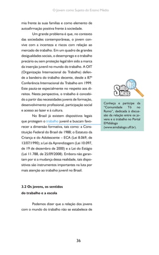 36
O Jovem como Sujeito do Ensino Médio
mia frente às suas famílias e como elemento de
autoafirmação positiva frente à sociedade.
Um grande problema é que, no contexto
das sociedades contemporâneas, o jovem con-
vive com a incerteza e riscos com relação ao
mercado de trabalho. Em um quadro de grandes
desigualdades sociais, o desemprego e o trabalho
precário ou sem proteção legal têm sido a marca
da inserção juvenil no mundo do trabalho. A OIT
(Organização Internacional do Trabalho) defen-
de a bandeira do trabalho decente, desde a 87ª
Conferência Internacional do Trabalho em 1999.
Este pauta-se especialmente no respeito aos di-
reitos. Nesta perspectiva, o trabalho é concebi-
do a partir das necessidades juvenis de formação,
desenvolvimento profissional, participação social
e acesso ao lazer e à cultura.
No Brasil já existem dispositivos legais
que protegem o trabalho juvenil e buscam favo-
recer a dimensão formativa, tais como: a Cons-
tituição Federal do Brasil de 1988; o Estatuto da
Criança e do Adolescente – ECA (Lei 8.069, de
13/07/1990); a Lei da Aprendizagem (Lei 10.097,
de 19 de dezembro de 2000) e a Lei do Estágio
(Lei 11.788, de 25/09/2008). Embora não garan-
tam por si a mudança dessa realidade, tais dispo-
sitivos são instrumentos importantes na luta por
mais atenção ao trabalho juvenil no Brasil.
3.2 Os jovens, os sentidos
do trabalho e a escola
Podemos dizer que a relação dos jovens
com o mundo do trabalho não se estabelece de
Conheça e participe da
“Comunidade Tô no
Rumo”, dedicada à discus-
são da relação entre os jo-
vens e o trabalho no Portal
EMdiálogo
(www.emdialogo.uff.br).
 