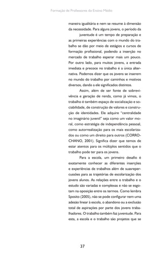 37
Formação de Professores do Ensino Médio
maneira igualitária e nem se resume à dimensão
da necessidade. Para alguns jovens, o período da
juventude é um tempo de preparação e
as primeiras experiências com o mundo do tra-
balho se dão por meio de estágios e cursos de
formação profissional, podendo a inserção no
mercado de trabalho esperar mais um pouco.
Por outro lado, para muitos jovens, a entrada
imediata e precoce no trabalho é a única alter-
nativa. Podemos dizer que os jovens se inserem
no mundo do trabalho por caminhos e motivos
diversos, dando a ele significados distintos.
Assim, além de ser fonte de sobrevi-
vência e geração de renda, como já vimos, o
trabalho é também espaço de socialização e so-
ciabilidade, de construção de valores e constru-
ção de identidades. Ele adquire “centralidade
no imaginário juvenil” seja como um valor mo-
ral, como estratégia de independência pessoal,
como autorrealização para os mais escolariza-
dos ou como um direito para outros (CORRO-
CHANO, 2001). Significa dizer que temos de
estar atentos para os múltiplos sentidos que o
trabalho pode ter para os jovens.
Para a escola, um primeiro desafio é
exatamente conhecer as diferentes inserções
e experiências de trabalhos além de suasreper-
cussões para as trajetórias de escolarização dos
jovens alunos. As relações entre o trabalho e o
estudo são variadas e complexas e não se esgo-
tam na oposição entre os termos. Como lembra
Sposito (2005), não se pode configurar nem uma
adesão linear à escola, o abandono ou a exclusão
total de aspirações por parte dos jovens traba-
lhadores. O trabalho também faz juventude. Para
esta, a escola e o trabalho são projetos que se
 