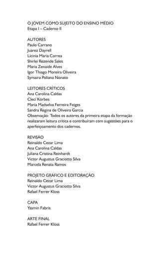 O JOVEM COMO SUJEITO DO ENSINO MÉDIO
Etapa I – Caderno II
AUTORES
Paulo Carrano
Juarez Dayrell
Licinia Maria Correa
Shirlei Rezende Sales
Maria Zenaide Alves
Igor Thiago Moreira Oliveira
Symaira Poliana Nonato
LEITORES CRÍTICOS
Ana Carolina Caldas
Clecí Körbes
Maria Madselva Ferreira Feiges
Sandra Regina de Oliveira Garcia
Observação: Todos os autores da primeira etapa da formação
realizaram leitura crítica e contribuíram com sugestões para o
aperfeiçoamento dos cadernos.
REVISÃO
Reinaldo Cezar Lima
Ana Carolina Caldas
Juliana Cristina Reinhardt
Victor Augustus Graciotto Silva
Marcela Renata Ramos
PROJETO GRÁFICO E EDITORAÇÃO
Reinaldo Cezar Lima
Victor Augustus Graciotto Silva
Rafael Ferrer Kloss
CAPA
Yasmin Fabris
ARTE FINAL
Rafael Ferrer Kloss
 