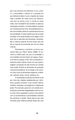 40
O Jovem como Sujeito do Ensino Médio
ção o seu território de referência. A rua, o bair-
ro, a comunidade, o distrito ou o povoado em
que habitamos dizem muito a respeito de nossas
vidas e também do modo como nos relaciona-
mos com os outros e com o mundo ao nosso
redor, não é verdade? E isso também se aplica às
instituições escolares. A escola pública necessita
ser simultaneamente única de qualidade para to-
dos mas também atenta às características de sua
territorialidade. É neste sentido que não se pode
conceber uma escola situada numa região rural a
qual não se aperceba das demandas, necessida-
des e culturas próprias de seus jovens que não
são as mesmas da juventude que vive em áreas
urbanas.
Entendemos o território na forma con-
ceitual dada por Milton Santos (2000). O ter-
ritório se define pelo uso que as sociedades e
comunidades humanas fazem do espaço. Assim,
o território é espaço vivido. Ele é produzido so-
cialmente pelos sujeitos sociais em suas ações e
engloba a produção da vida humana em sentido
mais amplo. Envolve as dimensões da produção
material da existência, da circulação e do consu-
mo, bem como as dimensões subjetivas, simbóli-
cas, culturais, éticas, morais, estéticas, etc.
A constituição social dos territórios se dá
por meio das relações estabelecidas por indiví-
duos e grupos humanos. E isso envolve valores,
conflitos, interesses, convergências e relações de
poder. Por exemplo, pense em uma cidade cons-
tituída por profundas desigualdades; bairros mui-
to ricos e bem equipados e outros muito pobres
com as características e precariedades materiais
das periferias e favelas. Quais bairros são mais
vitimados pela violência policial? Quais são mais
 