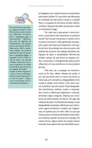 41
Formação de Professores do Ensino Médio
privilegiados com investimentos em saneamento
pelo poder público? E o que dizer das diferenças
de condições de vida entre o campo e a cidade?
Assim a ocupação do território envolve valores,
conflitos e disputas de poder, porque são muitos
os interesses em jogo.
Por tudo isso é que pensar o tema terri-
tórios e juventudes é tão importante no contexto
escolar. Isso nos permite pensar a maneira como
os jovens constroem e dão significados aos espa-
ços a partir dos locais que frequentam, dos esti-
los de vida, da produção de culturas juvenis, dos
padrões de consumo, das relações de poder, dos
espaços de lazer e sociabilidade. Permite-nos
também pensar de que forma os espaços vivi-
dos, construídos e (res)significados pelos jovens
influenciam em suas escolhas e em seus projetos
de vida.
Pois bem, se a ocupação do território,
como já foi dito, reflete relações de poder, é
por isso que dentro de um mesmo território (o
nosso país, por exemplo) as desigualdades entre
campo e cidade, entre Norte e Sul, entre cen-
tro e periferia, são tão visíveis. Essas desigualda-
des (econômicas, políticas, sociais e culturais),
bem como as diferenças linguísticas e culturais,
alimentam alguns estigmas relativos aos mora-
dores de determinados territórios. No jogo das
relações de poder envolvendo tais espaços, essas
desigualdades produzem diferenças que inferio-
rizam alguns territórios e acabam por estigma-
tizar os sujeitos que ali vivem. Não é à toa que
muitos jovens moradores de favelas evitam dizer
seu endereço quando vão procurar emprego. Da
mesma forma, alguns jovens do campo tentam
esconder esse aspecto de suas identidades quan-
Para aprofundar este deba-
te, sugerimos assistir a dois
filmes sobre jovens vivendo
em diferentes territórios:
para o território rural, o
documentário Migrantes,
que trata da migração de
trabalhadores, não apenas
jovens, que partem do Nor-
deste para o difícil e explo-
rado trabalho nas lavouras
paulistas de cana-de-açúcar
para o território urbano, a
sugestão é para o filme Li-
nha de passe, que aborda
conflitos vividos por um jo-
vem da periferia da cidade
de São Paulo que sonha em
ser jogador de futebol.
Acesse os filmes Migrantes:
<http://www.emdialogo.
uff.br/content/migrantes>
e Linha de passe: <http://
www.emdialogo.uff.br/
content/linha-de-passe>.
 