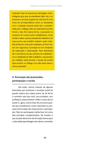 44
O Jovem como Sujeito do Ensino Médio
tudantes? Que tal buscarmos estratégias meto-
dológicas para que os estudantes falem de si no
presente e de seus projetos de vida futura? Uma
troca de correspondência entre os estudantes
com a mediação docente pode abrir a possibili-
dade para o diálogo sobre as expectativas juvenis
frente a vida. Da mesma forma, e pensando no
presente de muitos jovens trabalhadores, tente
também saber: quantos estudantes trabalham em
suas turmas; que trabalho realizam; quais traba-
lhos já fizeram; sob quais condições; se foram fei-
tos com segurança e proteção ou em condições
de exploração e desproteção. Seus estudantes
têm consciência de seus direitos de trabalhado-
res e trabalhadoras? Não trabalham, mas pensam
em trabalhar ainda durante o tempo de escola?
Que tal abrir um diálogo com eles sobre essas e
outras questões?
4. Formação das Juventudes,
participação e escola
Até então, viemos tratando de algumas
dimensões que constituem a condição juvenil da
grande maioria dos nossos jovens de tal forma
a contribuir para que você, caro professor, cara
professora, possa conhecer melhor o aluno da sua
escola. E, agora, vamos tratar de uma outra ques-
tão que consideramos muito importante no pro-
cesso de formação dos nossos jovens: a participa-
ção. Falar em participação implica levar em conta
dois princípios complementares. Ela envolve o
que se pode denominar de formação teórica para
a vida cidadã aprendizagem de valores, conteúdos
 
