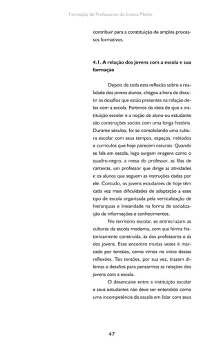 47
Formação de Professores do Ensino Médio
contribuir para a constituição de amplos proces-
sos formativos.
4.1. A relação dos jovens com a escola e sua
formação
Depois de toda esta reflexão sobre a rea-
lidade dos jovens alunos, chegou a hora de discu-
tir os desafios que estão presentes na relação de-
les com a escola. Partimos da ideia de que a ins-
tituição escolar e a noção de aluno ou estudante
são construções sociais com uma longa história.
Durante séculos, foi se consolidando uma cultu-
ra escolar com seus tempos, espaços, métodos
e currículos que hoje parecem naturais. Quando
se fala em escola, logo surgem imagens como o
quadro-negro, a mesa do professor, as filas de
carteiras, um professor que dirige as atividades
e os alunos que seguem as instruções dadas por
ele. Contudo, os jovens estudantes de hoje têm
cada vez mais dificuldades de adaptação a esse
tipo de escola organizada pela verticalização de
hierarquias e linearidade na forma de socializa-
ção de informações e conhecimentos.
No território escolar, se entrecruzam as
culturas da escola moderna, com sua forma his-
toricamente construída, às dos professores e às
dos jovens. Esse encontro muitas vezes é mar-
cado por tensões, como vimos no início destas
reflexões. Tais tensões, por sua vez, trazem di-
lemas e desafios para pensarmos as relações dos
jovens com a escola.
O desencaixe entre a instituição escolar
e seus estudantes não deve ser entendido como
uma incompetência da escola em lidar com seus
 