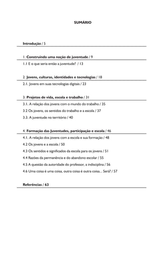 SUMÁRIO
Introdução / 5
1. Construindo uma noção de juventude / 9
1.1 E o que seria então a juventude? / 13
2. Jovens, culturas, identidades e tecnologias / 18
2.1. Jovens em suas tecnologias digitais / 23
3. Projetos de vida, escola e trabalho / 31
3.1. A relação dos jovens com o mundo do trabalho / 35
3.2 Os jovens, os sentidos do trabalho e a escola / 37
3.3. A juventude no território / 40
4. Formação das Juventudes, participação e escola / 46
4.1. A relação dos jovens com a escola e sua formação / 48
4.2 Os jovens e a escola / 50
4.3 Os sentidos e significados da escola para os jovens / 51
4.4 Razões da permanência e do abandono escolar / 55
4.5 A questão da autoridade do professor, a indisciplina / 56
4.6 Uma coisa é uma coisa, outra coisa é outra coisa... Será? / 57
Referências / 63
 