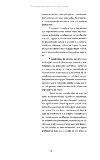 49
Formação de Professores do Ensino Médio
alimentam expectativas de que ela pode contri-
buir efetivamente para suas vidas, favorecendo
a continuidade dos estudos e uma boa inserção
profissional.
Precisamos considerar que, a despeito de
sua importância na vida juvenil. Além das tradi-
cionais instituições socializadoras como a família,
a escola, a igreja, o mundo do trabalho, as redes
de sociabilidade cultural e política e as culturas
midiáticas, diferentes esferas participam da cons-
tituição das identidades e subjetividades juvenis,
como viemos discutindo ao longo deste capitu-
lo.
A possibilidade de transitar por diferentes
instituições, os múltiplos pertencimentos e seus
heterogêneos processos formativos conferem
aos jovens um desejo e uma necessidade de se
fazerem ouvir e de valorizar suas formas de so-
ciabilidade que repercutem no cotidiano escolar.
Eles reconhecem o papel da escola, mas querem
também que a instituição escolar esteja aberta
ao diálogo com suas experiências do presente e
expectativas de futuro.
Muitos jovens, quando falam de suas es-
colas, elaboram críticas. Quando os escutamos,
podemos perceber que estes possuem experiên-
cias significativas e olhares aguçados que, se com-
preendidos, apontam caminhos para a superação
de muitos dos problemas das escolas públicas. A
falta de investimento e a precária infraestrutura
de muitas escolas, as difíceis e injustas condições
de trabalho dos professores, o modo pouco di-
nâmico e criativo como muitas aulas acontecem,
as dificuldades no relacionamento com alguns
professores, tudo isso é objeto de um olhar, às
 
