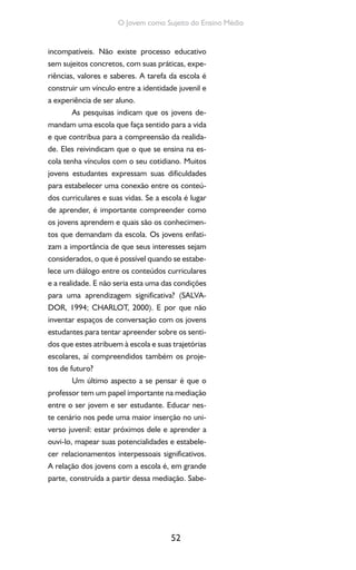 52
O Jovem como Sujeito do Ensino Médio
incompatíveis. Não existe processo educativo
sem sujeitos concretos, com suas práticas, expe-
riências, valores e saberes. A tarefa da escola é
construir um vínculo entre a identidade juvenil e
a experiência de ser aluno.
As pesquisas indicam que os jovens de-
mandam uma escola que faça sentido para a vida
e que contribua para a compreensão da realida-
de. Eles reivindicam que o que se ensina na es-
cola tenha vínculos com o seu cotidiano. Muitos
jovens estudantes expressam suas dificuldades
para estabelecer uma conexão entre os conteú-
dos curriculares e suas vidas. Se a escola é lugar
de aprender, é importante compreender como
os jovens aprendem e quais são os conhecimen-
tos que demandam da escola. Os jovens enfati-
zam a importância de que seus interesses sejam
considerados, o que é possível quando se estabe-
lece um diálogo entre os conteúdos curriculares
e a realidade. E não seria esta uma das condições
para uma aprendizagem significativa? (SALVA-
DOR, 1994; CHARLOT, 2000). E por que não
inventar espaços de conversação com os jovens
estudantes para tentar apreender sobre os senti-
dos que estes atribuem à escola e suas trajetórias
escolares, aí compreendidos também os proje-
tos de futuro?
Um último aspecto a se pensar é que o
professor tem um papel importante na mediação
entre o ser jovem e ser estudante. Educar nes-
te cenário nos pede uma maior inserção no uni-
verso juvenil: estar próximos dele e aprender a
ouvi-lo, mapear suas potencialidades e estabele-
cer relacionamentos interpessoais significativos.
A relação dos jovens com a escola é, em grande
parte, construída a partir dessa mediação. Sabe-
 