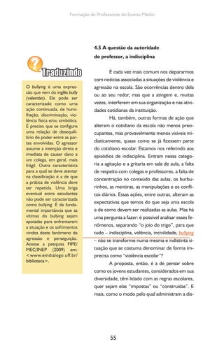 55
Formação de Professores do Ensino Médio
4.5 A questão da autoridade
do professor, a indisciplina
É cada vez mais comum nos depararmos
com notícias associadas a situações de violência e
agressão na escola. São ocorrências dentro dela
ou ao seu redor, mas que a atingem e, muitas
vezes, interferem em sua organização e nas ativi-
dades cotidianas da instituição.
Há, também, outras formas de ação que
alteram o cotidiano da escola não menos preo-
cupantes, mas provavelmente menos visíveis mi-
diaticamente, quase como se já fizessem parte
do cotidiano escolar. Estamos nos referindo aos
episódios de indisciplina. Entram nessa catego-
ria a agitação e a gritaria em sala de aula, a falta
de respeito com colegas e professores, a falta de
concentração no conteúdo das aulas, os burbu-
rinhos, as mentiras, as manipulações e os confli-
tos diários. Essas ações, entre outras, alteram as
expectativas que temos do que seja uma escola
e de como devem ser realizadas as aulas. Mas há
uma pergunta a fazer: é possível analisar esses fe-
nômenos, separando “o joio do trigo”, para que
tudo – indisciplina, volência, incivilidade, bullying
– não se transforme numa mesma e indistinta si-
tuação que se costuma denominar de forma im-
precisa como “violência escolar”?
A proposta, então, é a de pensar sobre
como os jovens estudantes, considerados em sua
diversidade, têm lidado com as regras escolares,
quer sejam elas “impostas” ou “construídas”. E
mais, como o modo pelo qual administram a dis-
O bullying é uma expres-
são que vem do inglês bully
(valentão). Ele pode ser
caracterizado como uma
ação continuada, de humi-
lhação, discriminação, vio-
lência física e/ou simbólica.
É preciso que se configure
uma relação de desequilí-
brio de poder entre as par-
tes envolvidas. O agressor
assume a intenção direta e
imediata de causar dano a
um colega, em geral, mais
frágil. Outra característica
para a qual se deve atentar
na classificação é a de que
a prática de violência deve
ser repetida. Uma briga
eventual entre estudantes
não pode ser caracterizada
como bullying. É de funda-
mental importância que as
vítimas do bullying sejam
apoiadas para enfrentarem
a situação e os sofrimentos
vindos deste fenômeno de
agressão e perseguição.
Acesse a pesquisa FIPE/
MEC/INEP (2009) em:
<www.emdialogo.uff.br/
biblioteca>.
 