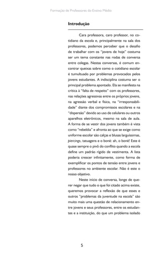 5
Formação de Professores do Ensino Médio
Introdução
Cara professora, caro professor, no co-
tidiano da escola e, principalmente na sala dos
professores, podemos perceber que o desafio
de trabalhar com os “jovens de hoje” costuma
ser um tema constante nas rodas de conversa
entre colegas. Nestas conversas, é comum en-
contrar queixas sobre como o cotidiano escolar
é tumultuado por problemas provocados pelos
jovens estudantes. A indisciplina costuma ser o
principal problema apontado. Ela se manifesta na
crítica à “falta de respeito” com os professores,
nas relações agressivas entre os próprios jovens,
na agressão verbal e física, na “irresponsabili-
dade” diante dos compromissos escolares e na
“dispersão” devido ao uso de celulares ou outros
aparelhos eletrônicos, mesmo na sala de aula.
A forma de se vestir dos jovens também é vista
como “rebeldia” e afronta ao que se exige como
uniforme escolar são calças e blusas larguíssimas,
piercings, tatuagens e o boné: ah, o boné! Este é
quase sempre o pivô do conflito quando a escola
define um padrão rígido de vestimenta. A lista
poderia crescer infinitamente, como forma de
exemplificar os pontos de tensão entre jovens e
professores no ambiente escolar. Não é este o
nosso objetivo.
Neste início de conversa, longe de que-
rer negar que tudo o que foi citado acima existe,
queremos provocar a reflexão de que esses e
outros “problemas da juventude na escola” são
muito mais uma questão de relacionamento en-
tre jovens e seus professores, entre os estudan-
tes e a instituição, do que um problema isolado
 