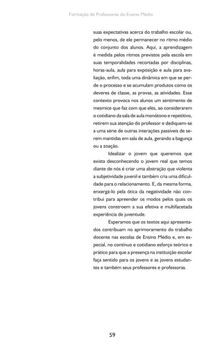 59
Formação de Professores do Ensino Médio
suas expectativas acerca do trabalho escolar ou,
pelo menos, de ele permanecer no ritmo médio
do conjunto dos alunos. Aqui, a aprendizagem
é medida pelos ritmos previstos pela escola em
suas temporalidades recortadas por disciplinas,
horas-aula, aula para exposição e aula para ava-
liação, enfim, toda uma dinâmica em que se per-
de o processo e se acumulam produtos como os
deveres de classe, as provas, as atividades. Esse
contexto provoca nos alunos um sentimento de
mesmice que faz com que eles, ao considerarem
o cotidiano da sala de aula monótono e repetitivo,
retirem sua atenção do professor e dediquem-se
a uma série de outras interações passíveis de se-
rem mantidas em sala de aula, gerando a bagunça
ou a zoação.
Idealizar o jovem que queremos que
exista desconhecendo o jovem real que temos
diante de nós é criar uma abstração que violenta
a subjetividade juvenil e também cria uma dificul-
dade para o relacionamento. E, da mesma forma,
enxergá-lo pela ótica da negatividade não con-
tribui para apreender os modos pelos quais os
jovens constroem a sua efetiva e multifacetada
experiência de juventude.
Esperamos que os textos aqui apresenta-
dos contribuam no aprimoramento do trabalho
docente nas escolas de Ensino Médio e, em es-
pecial, no contínuo e cotidiano esforço teórico e
prático para que a presença na instituição escolar
faça sentido para os jovens e as jovens estudan-
tes e também seus professores e professoras.
 