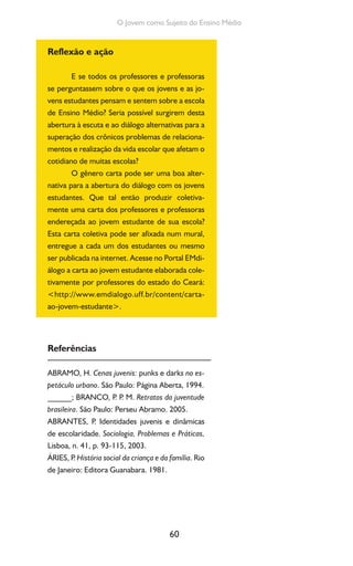 60
O Jovem como Sujeito do Ensino Médio
Reflexão e ação
E se todos os professores e professoras
se perguntassem sobre o que os jovens e as jo-
vens estudantes pensam e sentem sobre a escola
de Ensino Médio? Seria possível surgirem desta
abertura à escuta e ao diálogo alternativas para a
superação dos crônicos problemas de relaciona-
mentos e realização da vida escolar que afetam o
cotidiano de muitas escolas?
O gênero carta pode ser uma boa alter-
nativa para a abertura do diálogo com os jovens
estudantes. Que tal então produzir coletiva-
mente uma carta dos professores e professoras
endereçada ao jovem estudante de sua escola?
Esta carta coletiva pode ser afixada num mural,
entregue a cada um dos estudantes ou mesmo
ser publicada na internet. Acesse no Portal EMdi-
álogo a carta ao jovem estudante elaborada cole-
tivamente por professores do estado do Ceará:
<http://www.emdialogo.uff.br/content/carta-
ao-jovem-estudante>.
Referências
ABRAMO, H. Cenas juvenis: punks e darks no es-
petáculo urbano. São Paulo: Página Aberta, 1994.
______; BRANCO, P. P. M. Retratos da juventude
brasileira. São Paulo: Perseu Abramo. 2005.
ABRANTES, P. Identidades juvenis e dinâmicas
de escolaridade. Sociologia, Problemas e Práticas,
Lisboa, n. 41, p. 93-115, 2003.
ÁRIES, P. História social da criança e da família. Rio
de Janeiro: Editora Guanabara. 1981.
 