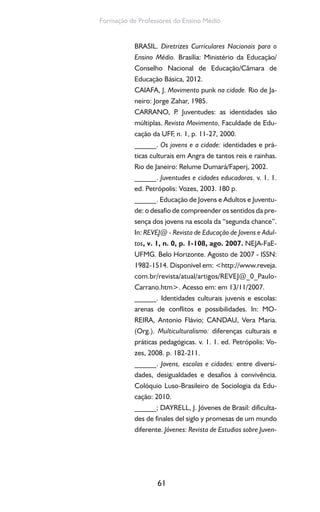 61
Formação de Professores do Ensino Médio
BRASIL. Diretrizes Curriculares Nacionais para o
Ensino Médio. Brasília: Ministério da Educação/
Conselho Nacional de Educação/Câmara de
Educação Básica, 2012.
CAIAFA, J. Movimento punk na cidade. Rio de Ja-
neiro: Jorge Zahar, 1985.
CARRANO, P. Juventudes: as identidades são
múltiplas. Revista Movimento, Faculdade de Edu-
cação da UFF, n. 1, p. 11-27, 2000.
______. Os jovens e a cidade: identidades e prá-
ticas culturais em Angra de tantos reis e rainhas.
Rio de Janeiro: Relume Dumará/Faperj, 2002.
______. Juventudes e cidades educadoras. v. 1. 1.
ed. Petrópolis: Vozes, 2003. 180 p.
______. Educação de Jovens e Adultos e Juventu-
de: o desafio de compreender os sentidos da pre-
sença dos jovens na escola da “segunda chance”.
In: REVEJ@ - Revista de Educação de Jovens e Adul-
tos, v. 1, n. 0, p. 1-108, ago. 2007. NEJA-FaE-
UFMG. Belo Horizonte. Agosto de 2007 - ISSN:
1982-1514. Disponível em: <http://www.reveja.
com.br/revista/atual/artigos/REVEJ@_0_Paulo-
Carrano.htm>. Acesso em: em 13/11/2007.
______. Identidades culturais juvenis e escolas:
arenas de conflitos e possibilidades. In: MO-
REIRA, Antonio Flávio; CANDAU, Vera Maria.
(Org.). Multiculturalismo: diferenças culturais e
práticas pedagógicas. v. 1. 1. ed. Petrópolis: Vo-
zes, 2008. p. 182-211.
______. Jovens, escolas e cidades: entre diversi-
dades, desigualdades e desafios à convivência.
Colóquio Luso-Brasileiro de Sociologia da Edu-
cação: 2010.
______; DAYRELL, J. Jóvenes de Brasil: dificulta-
des de finales del siglo y promesas de um mundo
diferente. Jóvenes: Revista de Estudios sobre Juven-
 