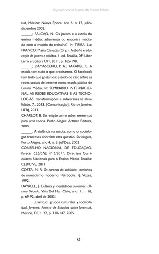 62
O Jovem como Sujeito do Ensino Médio
tud, México: Nueva Época, ano 6, n. 17, julio-
diciembre 2002.
______; FALCÃO, N. Os jovens e a escola do
ensino médio: adiamento ou encontro media-
do com o mundo do trabalho?. In: TIRIBA, Lia;
FRANCO, Maria Ciavatta (Org.). Trabalho e edu-
cação de jovens e adultos. 1. ed. Brasília, DF: Liber
Livro e Editora UFF, 2011. p. 165-198.
______; DAMASCENO, P. A.; TAKAKGI, C. A
escola tem tudo o que precisamos. O Facebook
tem tudo que gostamos: estudo de caso sobre as
redes sociais de internet numa escola pública de
Ensino Médio. In: SEMINÁRIO INTERNACIO-
NAL AS REDES EDUCATIVAS E AS TECNO-
LOGIAS: transformações e subversões na atua-
lidade, 7., 2013. [Comunicação]. Rio de Janeiro:
UERJ, 2013.
CHARLOT, B. Da relação com o saber: elementos
para uma teoria. Porto Alegre: Artmed Editora,
2000.
______. A violência na escola: como os sociólo-
gos franceses abordam esta questão. Sociologias,
Porto Alegre, ano 4, n. 8, Jul/Dez, 2002.
CONSELHO NACIONAL DE EDUCAÇÃO.
Parecer CEB/CNE nº 5/2011. Diretrizes Curri-
culares Nacionais para o Ensino Médio, Brasilia:
CEB/CNE, 2011
COSTA, M. R. Os carecas do subúrbio: caminhos
de nomadismo moderno. Petrópolis, RJ: Vozes,
1992.
DAYRELL, J. Cultura y identidades juveniles. Ul-
tima Década, Viña Del Mar, Chile, ano 11, n. 18,
p. 69-92, abril de 2003.
______. Juventud, grupos culturales y sociabili-
dad. Jovenes: Revista de Estudios sobre Juventud,
Mexico, DF, n. 22, p. 128-147. 2005.
 