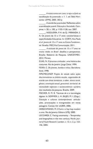 63
Formação de Professores do Ensino Médio
______. A música entra em cena: o rap e o funk na
socialização da juventude. v. 1. 1. ed. Belo Hori-
zonte: UFMG, 2005. 303 p.
______. A escola faz juventudes? Reflexões sobre
a socialização juvenil. Educação e Sociedade, Cam-
pinas, v. 28, n. 100, p. 1105-1128, out. 2007.
______; NOGUEIRA, P. H. de Q.; MIRANDA, S.
A. Os jovens de 15 a 17 anos: características e
especificidades Educativas. In: CORTI, Ana Paula
et al. Jovens de 15 a 17 anos no Ensino Fundamen-
tal. Brasília: MEC/Via Comunicação, 2011.
______. A exclusão de jovens de 15 a 17 anos no
ensino médio no Brasil: desafios e perspectivas.
Brasília: Relatório de Pesquisa. UNICEF/MEC.
2012. Mimeo.
ELIAS, N. O processo civilizador: uma história dos
costumes. Rio de Janeiro: Jorge Zahar, 1994.
FEIXA, C. De jóvenes, bandas e tribus. Barcelona:
Ariel, 1998.
FIPE/MEC/INEP. Projeto de estudo sobre ações
discriminatórias no âmbito escolar, organizadas de
acordo com áreas temáticas, a saber, étnico racial,
gênero, orientação sexual, geracional, territorial, de
necessidade especiais e socioeconômica: sumário
dos resultados da pesquisa. Brasília, 2009.
FISCHER, R. M. B. Técnicas de si e tecnologias
digitais. In: SOMMER, L. H.; BUJES, M. I. (Orgs.).
Educação e culturas contemporâneas: articula-
ções, provocações e transgressões em novas
paisagens. Canoas: Ed. ULBRA, 2006.
HERSCHMANN, M. O funk e o hip-hop invadem
a cena. Rio de Janeiro: Editora UFRJ, 2000.
LECCARDI, C. Facing uncertainty – Temporality
and biographies in the new century. Nordic Jour-
nal of Youth Research, London, v. 13, n. 2, p. 123-
146, 2005.
 