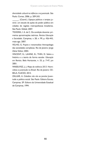66
O Jovem como Sujeito do Ensino Médio
diversidade cultural na infância e na juventude. São
Paulo: Cortez, 2006. p. 209-243.
______. (Coord.). Espaços públicos e tempos ju-
venis: um estudo de ações do poder público em
cidades de regiões metropolitanas brasileiras.
São Paulo: Global, 2007.
TEIXEIRA, I. A. de C. Da condição docente: pri-
meiras aproximações teóricas. Revista Educação
e Sociedade, Campinas, v. 28, n. 99, p. 426-443,
maio-ago. 2007.
VELHO, G. Projeto e metamorfose Antropologia
das sociedades complexas. Rio de Janeiro: Jorge
Zahar Editor, 2003.
VINCENT, G.; LAHINE, B.; THIN, D. Sobre a
história e a teoria da forma escolar. Educação
em Revista, Belo Horizonte, n. 33, p. 7-47, jun
2001.
WAISELFISZ, J. J. Mapa da violência 2013. Homi-
cídios e juventude no Brasil. Rio de Janeiro: CE-
BELA, FLACSO, 2013.
ZALUAR, A. Cidadãos não vão ao paraíso Juven-
tude e política social. São Paulo: Editora Escuta;
Campinas, SP: Editora da Universidade Estadual
de Campinas, 1994.
 