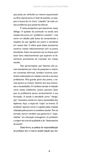 6
O Jovem como Sujeito do Ensino Médio
que possa ser atribuído ou mesmo equacionado
ao olhar apenas para um lado da questão, ou seja,
para a busca de um único “culpado” de cada um
dos problemas que possamos elencar.
É nesta perspectiva que teceremos nosso
diálogo. A questão da juventude na escola será
tratada não como um “problema a resolver”, mas
como um desafio pela busca da compreensão a
respeito do que significa ser jovem e estudante
em nossos dias. E sobre quais bases precisamos
construir nossos relacionamentos com os jovens
estudantes. Estas nos parecem ser as chaves para
tecer bons relacionamentos que superem os fe-
nômenos promotores do mal-estar em nossas
escolas.
Nas aproximações que fazemos dos jo-
vens estudantes por meio de pesquisas e mesmo
em conversas informais, também ouvimos cons-
tantes reclamações em relação à escola e aos seus
professores. Para grande parte dos jovens, a es-
cola parece se mostrar distante dos seus interes-
ses e necessidades. O cotidiano escolar é relatado
como sendo enfadonho. Jovens parecem dizer
que os professores pouco acrescentariam à sua
formação. A escola é percebida como “obriga-
ção” necessária, tendo em vista a necessidade dos
diplomas. Aqui, a noção de “culpa” se inverte. O
professor aparece como o culpado pelas mazelas
relatadas pelos jovens no cotidiano escolar. Tem se
tornado comum também que governos e “espe-
cialistas” em educação enxergarem no professor
a origem da crise de qualidade e do “desempenho
da escola”.
Desta forma, as políticas de responsabilização
do professor tem o mesmo sentido daquilo que cha-
 
