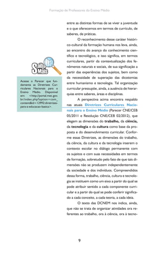 9
Formação de Professores do Ensino Médio
entre as distintas formas de se viver a juventude
e o que oferecemos em termos de currículo, de
saberes, de práticas.
O reconhecimento desse caráter históri-
co-cultural da formação humana nos leva, ainda,
ao encontro do avanço do conhecimento cien-
tífico e tecnológico, e isso significa, em termos
curriculares, partir da contextualização dos fe-
nômenos naturais e sociais, de sua significação a
partir das experiências dos sujeitos, bem como
da necessidade de superação das dicotomias
entre humanismo e tecnologia. Tal organização
curricular pressupõe, ainda, a ausência de hierar-
quias entre saberes, áreas e disciplinas.
A perspectiva acima encontra respaldo
nas atuais Diretrizes Curriculares Nacio-
nais para o Ensino Médio (Parecer CNE/CEB
05/2011 e Resolução CNE/CEB 02/2012), que
elegem as dimensões do trabalho, da ciência,
da tecnologia e da cultura como base da pro-
posta e do desenvolvimento curricular. Confor-
me essas Diretrizes, as dimensões do trabalho,
da ciência, da cultura e da tecnologia inserem o
contexto escolar no diálogo permanente com
os sujeitos e com suas necessidades em termos
de formação, sobretudo pelo fato de que tais di-
mensões não se produzem independentemente
da sociedade e dos indivíduos. Compreendidos
dessa forma, trabalho, ciência, cultura e tecnolo-
gia se instituem como um eixo a partir do qual se
pode atribuir sentido a cada componente curri-
cular e a partir do qual se pode conferir significa-
do a cada conceito, a cada teoria, a cada ideia.
O texto das DCNEM nos indica, ainda,
que não se trata de organizar atividades ora re-
ferentes ao trabalho, ora à ciência, ora à tecno-
Acesse o Parecer que fun-
damenta as Diretrizes Cur-
riculares Nacionais para o
Ensino Médio. Disponível
em: <http://portal.mec.gov.
br/index.php?option=com_
content&id=12992:diretrizes-
para-a-educacao-basica>.
 