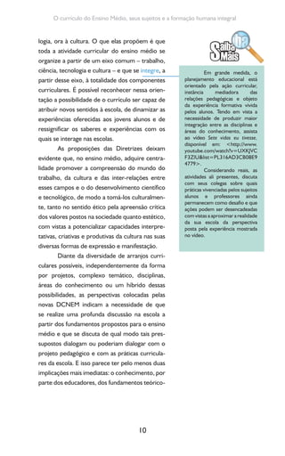 10
O currículo do Ensino Médio, seus sujeitos e a formação humana integral
logia, ora à cultura. O que elas propõem é que
toda a atividade curricular do ensino médio se
organize a partir de um eixo comum – trabalho,
ciência, tecnologia e cultura – e que se integre, a
partir desse eixo, à totalidade dos componentes
curriculares. É possível reconhecer nessa orien-
tação a possibilidade de o currículo ser capaz de
atribuir novos sentidos à escola, de dinamizar as
experiências oferecidas aos jovens alunos e de
ressignificar os saberes e experiências com os
quais se interage nas escolas.
As proposições das Diretrizes deixam
evidente que, no ensino médio, adquire centra-
lidade promover a compreensão do mundo do
trabalho, da cultura e das inter-relações entre
esses campos e o do desenvolvimento científico
e tecnológico, de modo a tomá-los culturalmen-
te, tanto no sentido ético pela apreensão crítica
dos valores postos na sociedade quanto estético,
com vistas a potencializar capacidades interpre-
tativas, criativas e produtivas da cultura nas suas
diversas formas de expressão e manifestação.
Diante da diversidade de arranjos curri-
culares possíveis, independentemente da forma
por projetos, complexo temático, disciplinas,
áreas do conhecimento ou um híbrido dessas
possibilidades, as perspectivas colocadas pelas
novas DCNEM indicam a necessidade de que
se realize uma profunda discussão na escola a
partir dos fundamentos propostos para o ensino
médio e que se discuta de qual modo tais pres-
supostos dialogam ou poderiam dialogar com o
projeto pedagógico e com as práticas curricula-
res da escola. E isso parece ter pelo menos duas
implicações mais imediatas: o conhecimento, por
parte dos educadores, dos fundamentos teórico-
Em grande medida, o
planejamento educacional está
orientado pela ação curricular,
instância mediadora das
relações pedagógicas e objeto
da experiência formativa vivida
pelos alunos. Tendo em vista a
necessidade de produzir maior
integração entre as disciplinas e
áreas do conhecimento, assista
ao vídeo Sete vidas eu tivesse,
disponível em: <http://www.
youtube.com/watch?v=UXKJVC
F3ZlU&list=PL316AD3CB08E9
4779>.
Considerando reais, as
atividades ali presentes, discuta
com seus colegas sobre quais
práticas vivenciadas pelos sujeitos
alunos e professores ainda
permanecem como desafio e que
ações podem ser desencadeadas
com vistas a aproximar a realidade
da sua escola da perspectiva
posta pela experiência mostrada
no vídeo.
 