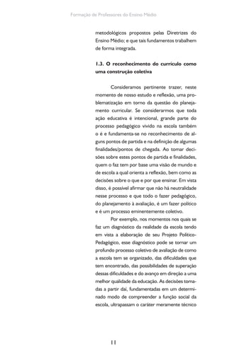 11
Formação de Professores do Ensino Médio
metodológicos propostos pelas Diretrizes do
Ensino Médio; e que tais fundamentos trabalhem
de forma integrada.
1.3. O reconhecimento do currículo como
uma construção coletiva
Consideramos pertinente trazer, neste
momento de nosso estudo e reflexão, uma pro-
blematização em torno da questão do planeja-
mento curricular. Se considerarmos que toda
ação educativa é intencional, grande parte do
processo pedagógico vivido na escola também
o é e fundamenta-se no reconhecimento de al-
guns pontos de partida e na definição de algumas
finalidades/pontos de chegada. Ao tomar deci-
sões sobre estes pontos de partida e finalidades,
quem o faz tem por base uma visão de mundo e
de escola a qual orienta a reflexão, bem como as
decisões sobre o que e por que ensinar. Em vista
disso, é possível afirmar que não há neutralidade
nesse processo e que todo o fazer pedagógico,
do planejamento à avaliação, é um fazer político
e é um processo eminentemente coletivo.
Por exemplo, nos momentos nos quais se
faz um diagnóstico da realidade da escola tendo
em vista a elaboração de seu Projeto Político-
Pedagógico, esse diagnóstico pode se tornar um
profundo processo coletivo de avaliação de como
a escola tem se organizado, das dificuldades que
tem encontrado, das possibilidades de superação
dessas dificuldades e do avanço em direção a uma
melhor qualidade da educação. As decisões toma-
das a partir daí, fundamentadas em um determi-
nado modo de compreender a função social da
escola, ultrapassam o caráter meramente técnico
 