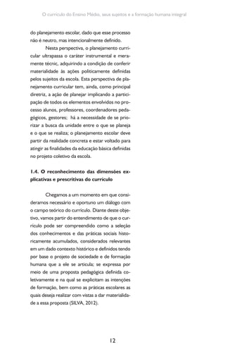 12
O currículo do Ensino Médio, seus sujeitos e a formação humana integral
do planejamento escolar, dado que esse processo
não é neutro, mas intencionalmente definido.
Nesta perspectiva, o planejamento curri-
cular ultrapassa o caráter instrumental e mera-
mente técnic, adquirindo a condição de conferir
materialidade às ações politicamente definidas
pelos sujeitos da escola. Esta perspectiva de pla-
nejamento curricular tem, ainda, como principal
diretriz, a ação de planejar implicando a partici-
pação de todos os elementos envolvidos no pro-
cesso alunos, professores, coordenadores peda-
gógicos, gestores; há a necessidade de se prio-
rizar a busca da unidade entre o que se planeja
e o que se realiza; o planejamento escolar deve
partir da realidade concreta e estar voltado para
atingir as finalidades da educação básica definidas
no projeto coletivo da escola.
1.4. O reconhecimento das dimensões ex-
plicativas e prescritivas do currículo
Chegamos a um momento em que consi-
deramos necessário e oportuno um diálogo com
o campo teórico do currículo. Diante deste obje-
tivo, vamos partir do entendimento de que o cur-
rículo pode ser compreendido como a seleção
dos conhecimentos e das práticas sociais histo-
ricamente acumulados, considerados relevantes
em um dado contexto histórico e definidos tendo
por base o projeto de sociedade e de formação
humana que a ele se articula; se expressa por
meio de uma proposta pedagógica definida co-
letivamente e na qual se explicitam as intenções
de formação, bem como as práticas escolares as
quais deseja realizar com vistas a dar materialida-
de a essa proposta (SILVA, 2012).
 
