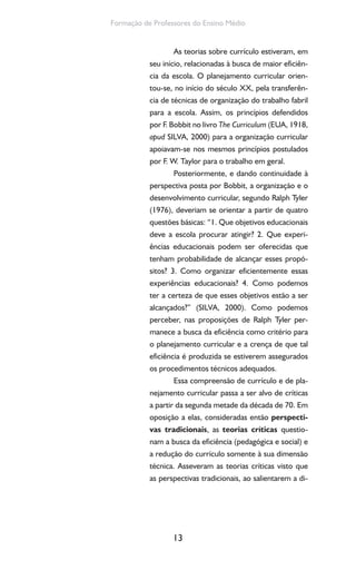 13
Formação de Professores do Ensino Médio
As teorias sobre currículo estiveram, em
seu início, relacionadas à busca de maior eficiên-
cia da escola. O planejamento curricular orien-
tou-se, no início do século XX, pela transferên-
cia de técnicas de organização do trabalho fabril
para a escola. Assim, os princípios defendidos
por F. Bobbit no livro The Curriculum (EUA, 1918,
apud SILVA, 2000) para a organização curricular
apoiavam-se nos mesmos princípios postulados
por F. W. Taylor para o trabalho em geral.
Posteriormente, e dando continuidade à
perspectiva posta por Bobbit, a organização e o
desenvolvimento curricular, segundo Ralph Tyler
(1976), deveriam se orientar a partir de quatro
questões básicas: “1. Que objetivos educacionais
deve a escola procurar atingir? 2. Que experi-
ências educacionais podem ser oferecidas que
tenham probabilidade de alcançar esses propó-
sitos? 3. Como organizar eficientemente essas
experiências educacionais? 4. Como podemos
ter a certeza de que esses objetivos estão a ser
alcançados?” (SILVA, 2000). Como podemos
perceber, nas proposições de Ralph Tyler per-
manece a busca da eficiência como critério para
o planejamento curricular e a crença de que tal
eficiência é produzida se estiverem assegurados
os procedimentos técnicos adequados.
Essa compreensão de currículo e de pla-
nejamento curricular passa a ser alvo de críticas
a partir da segunda metade da década de 70. Em
oposição a elas, consideradas então perspecti-
vas tradicionais, as teorias críticas questio-
nam a busca da eficiência (pedagógica e social) e
a redução do currículo somente à sua dimensão
técnica. Asseveram as teorias críticas visto que
as perspectivas tradicionais, ao salientarem a di-
 