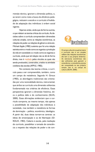 14
O currículo do Ensino Médio, seus sujeitos e a formação humana integral
mensão técnica, ignoram a dimensão política, e,
ao terem como meta a busca da eficiência peda-
gógica, reduzem a escola e o currículo à finalida-
de de adaptação dos indivíduos à ordem social
vigente.
Vejamos então, ainda que de forma sucinta,
o que relatam as teorias críticas do currículo. As de-
cisões sobre o currículo compreendem dimensões
culturais amplas, como as relações econômicas, as
relações de poder, as relações de gênero e etnia etc.
Michael Apple (1982) sustenta que há uma relação
estreita entre o modo como se organiza a produção
da vida em sociedade e o modo como se organiza o
currículo, ainda que tal relação não se dê de forma
direta, mas é mediada pelos vínculos os quais vão
sendo produzidos, construídos, criados na atividade
cotidiana das escolas (APPLE, 1982).
No contexto das teorias críticas, o currí-
culo passa a ser compreendido, também, como
um campo de resistência. Segundo H. Giroux
(1983), as abordagens tradicionais são orienta-
das por uma racionalidade técnica, instrumental,
que atribui ao currículo uma dimensão utilitarista
fundamentada nos critérios de eficiência. Essas
perspectivas ignoram a dimensão histórica, éti-
ca e política dele e do conhecimento (SILVA,
2000). Essas afirmações evidenciam que o cur-
rículo comporta, ao mesmo tempo, não apenas
a possibilidade de adaptação dos indivíduos à
sociedade, mas também a resistência às formas
de dominação – política, econômica, ideológica.
A partir daí, duas ideias tornam-se centrais: as
ideias de emancipação e as de libertação (GI-
ROUX, 1983). Caberia à escola, pela mediação
do currículo, possibilitar a tomada de consciên-
cia a respeito das relações de poder e de con-
Ocampoculturalnoqualseinsere
o currículo não é um simples
reflexo das relações econômicas:
ele tem a sua própria dinâmica.
As estruturas econômicas não
são suficientes para garantir a
consciência; a consciência precisa
ser conquistada no seu próprio
campo, isto é, no campo da
cultura (SILVA, 2000).
 