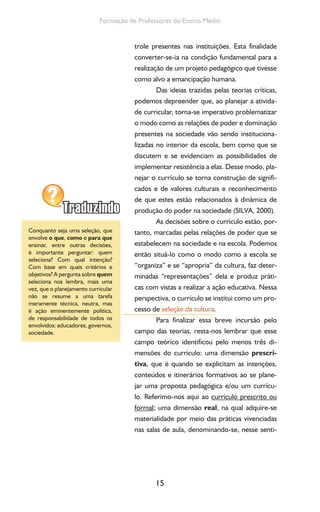 15
Formação de Professores do Ensino Médio
trole presentes nas instituições. Esta finalidade
converter-se-ia na condição fundamental para a
realização de um projeto pedagógico que tivesse
como alvo a emancipação humana.
Das ideias trazidas pelas teorias críticas,
podemos depreender que, ao planejar a ativida-
de curricular, torna-se imperativo problematizar
o modo como as relações de poder e dominação
presentes na sociedade vão sendo instituciona-
lizadas no interior da escola, bem como que se
discutem e se evidenciam as possibilidades de
implementar resistência a elas. Desse modo, pla-
nejar o currículo se torna construção de signifi-
cados e de valores culturais e reconhecimento
de que estes estão relacionados à dinâmica de
produção do poder na sociedade (SILVA, 2000).
As decisões sobre o currículo estão, por-
tanto, marcadas pelas relações de poder que se
estabelecem na sociedade e na escola. Podemos
então situá-lo como o modo como a escola se
“organiza” e se “apropria” da cultura, faz deter-
minadas “representações” dela e produz práti-
cas com vistas a realizar a ação educativa. Nessa
perspectiva, o currículo se institui como um pro-
cesso de seleção da cultura.
Para finalizar essa breve incursão pelo
campo das teorias, resta-nos lembrar que esse
campo teórico identificou pelo menos três di-
mensões do currículo: uma dimensão prescri-
tiva, que é quando se explicitam as intenções,
conteúdos e itinerários formativos ao se plane-
jar uma proposta pedagógica e/ou um currícu-
lo. Referimo-nos aqui ao currículo prescrito ou
formal; uma dimensão real, na qual adquire-se
materialidade por meio das práticas vivenciadas
nas salas de aula, denominando-se, nesse senti-
Conquanto seja uma seleção, que
envolve o que, como e para que
ensinar, entre outras decisões,
é importante perguntar: quem
seleciona? Com qual intenção?
Com base em quais critérios e
objetivos? A pergunta sobre quem
seleciona nos lembra, mais uma
vez, que o planejamento curricular
não se resume a uma tarefa
meramente técnica, neutra, mas
é ação eminentemente política,
de responsabilidade de todos os
envolvidos: educadores, governos,
sociedade.
 