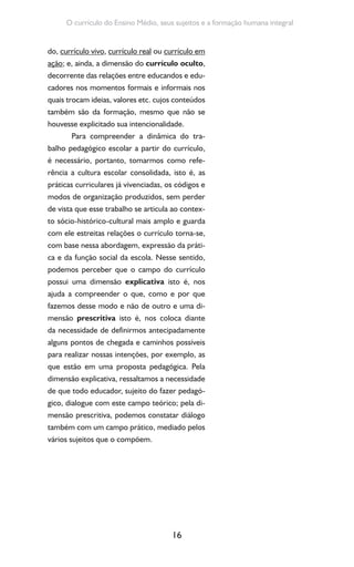 16
O currículo do Ensino Médio, seus sujeitos e a formação humana integral
do, currículo vivo, currículo real ou currículo em
ação; e, ainda, a dimensão do currículo oculto,
decorrente das relações entre educandos e edu-
cadores nos momentos formais e informais nos
quais trocam ideias, valores etc. cujos conteúdos
também são da formação, mesmo que não se
houvesse explicitado sua intencionalidade.
Para compreender a dinâmica do tra-
balho pedagógico escolar a partir do currículo,
é necessário, portanto, tomarmos como refe-
rência a cultura escolar consolidada, isto é, as
práticas curriculares já vivenciadas, os códigos e
modos de organização produzidos, sem perder
de vista que esse trabalho se articula ao contex-
to sócio-histórico-cultural mais amplo e guarda
com ele estreitas relações o currículo torna-se,
com base nessa abordagem, expressão da práti-
ca e da função social da escola. Nesse sentido,
podemos perceber que o campo do currículo
possui uma dimensão explicativa isto é, nos
ajuda a compreender o que, como e por que
fazemos desse modo e não de outro e uma di-
mensão prescritiva isto é, nos coloca diante
da necessidade de definirmos antecipadamente
alguns pontos de chegada e caminhos possíveis
para realizar nossas intenções, por exemplo, as
que estão em uma proposta pedagógica. Pela
dimensão explicativa, ressaltamos a necessidade
de que todo educador, sujeito do fazer pedagó-
gico, dialogue com este campo teórico; pela di-
mensão prescritiva, podemos constatar diálogo
também com um campo prático, mediado pelos
vários sujeitos que o compõem.
 