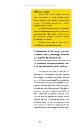17
Formação de Professores do Ensino Médio
Reflexão e Ação
As decisões sobre o currículo se insti-
tuem como seleção. Na medida em que se trata
de uma seleção, e que esta não é neutra, faz-se
necessário clareza sobre quais critérios orientam
esse processo de escolha.
Promova um debate entre os professo-
res participantes deste curso tendo como tema a
seguinte questão: “Que relações existem entre o
que eu ensino e o mundo do trabalho, da ciência,
da tecnologia da cultura?”
Registre esse debate e compartilhe as
conclusões em suas redes de contato.
2. Dimensões da formação humana:
trabalho, ciência, tecnologia e cultura
e os sujeitos do ensino médio
2.1. Um convite ao estudo e à reflexão a par-
tir do fazer pedagógico e do ser professor
O exercício de pensar a formação hu-
mana a partir do diálogo com a prática cotidiana
do professor é o nosso grande desafio. Sabemos
que os professores, sujeitos do fazer pedagógico,
convivem com uma quantidade grande de con-
cepções, mas muitas não encontram soluções às
exigênciasdeseutrabalhocotidiano.Muitasvezes
queremos e precisamos de respostas de “como
fazer” e lidar com o processo formativo no dia
a dia da atividade docente. Ao mesmo tempo,
sabemos que uma prática pedagógica sem uma
concepção a qual a oriente corre sempre o risco
de não alcançar os objetivos propostos pela edu-
cação escolar de uma formação humana eman-
 
