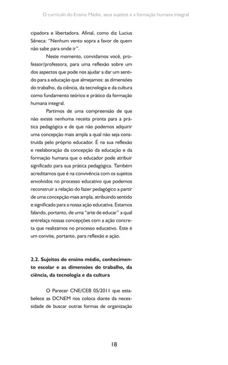 18
O currículo do Ensino Médio, seus sujeitos e a formação humana integral
cipadora e libertadora. Afinal, como diz Lucius
Sêneca: “Nenhum vento sopra a favor de quem
não sabe para onde ir”.
Neste momento, convidamos você, pro-
fessor/professora, para uma reflexão sobre um
dos aspectos que pode nos ajudar a dar um senti-
do para a educação que almejamos: as dimensões
do trabalho, da ciência, da tecnologia e da cultura
como fundamento teórico e prático da formação
humana integral.
Partimos de uma compreensão de que
não existe nenhuma receita pronta para a prá-
tica pedagógica e de que não podemos adquirir
uma concepção mais ampla a qual não seja cons-
truída pelo próprio educador. É na sua reflexão
e reelaboração da concepção da educação e da
formação humana que o educador pode atribuir
significado para sua prática pedagógica. Também
acreditamos que é na convivência com os sujeitos
envolvidos no processo educativo que podemos
reconstruir a relação do fazer pedagógico a partir
de uma concepção mais ampla, atribuindo sentido
e significado para a nossa ação educativa. Estamos
falando, portanto, de uma “arte de educar” a qual
entrelaça nossas concepções com a ação concre-
ta que realizamos no processo educativo. Este é
um convite, portanto, para reflexão e ação.
2.2. Sujeitos do ensino médio, conhecimen-
to escolar e as dimensões do trabalho, da
ciência, da tecnologia e da cultura
O Parecer CNE/CEB 05/2011 que esta-
belece as DCNEM nos coloca diante da neces-
sidade de buscar outras formas de organização
 