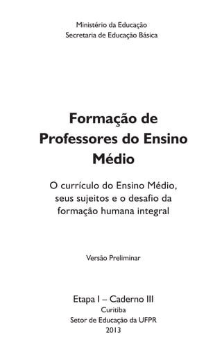 Ministério da Educação
Secretaria de Educação Básica
Formação de
Professores do Ensino
Médio
O currículo do Ensino Médio,
seus sujeitos e o desafio da
formação humana integral
Versão Preliminar
Etapa I – Caderno III
Curitiba
Setor de Educação da UFPR
2013
 