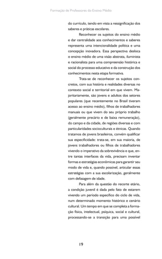 19
Formação de Professores do Ensino Médio
do currículo, tendo em vista a ressignificação dos
saberes e práticas escolares.
Reconhecer os sujeitos do ensino médio
e dar centralidade aos conhecimentos e saberes
representa uma intencionalidade política e uma
concepção inovadora. Essa perspectiva desloca
o ensino médio de uma visão abstrata, iluminista
e racionalista para uma compreensão histórica e
social do processo educativo e da construção dos
conhecimentos nesta etapa formativa.
Trata-se de reconhecer os sujeitos con-
cretos, com sua história e realidades diversas no
contexto social e territorial em que vivem. Ma-
joritariamente, são jovens e adultos dos setores
populares (que recentemente no Brasil tiveram
acesso ao ensino médio), filhos de trabalhadores
manuais ou que vivem do seu próprio trabalho
(geralmente precário e de baixa remuneração),
do campo e da cidade, de regiões diversas e com
particularidades socioculturais e étnicas. Quando
tratamos de jovens brasileiros, convém qualificar
sua especificidade: trata-se, em sua maioria, de
jovens trabalhadores ou filhos de trabalhadores
vivendo o imperativo da sobrevivência e que, en-
tre tantas interfaces da vida, precisam inventar
formas e estratégias econômicas para garantir seu
modo de vida e, quando possível, articular essas
estratégias com a sua escolarização, geralmente
com defasagem de idade.
Para além da questão do recorte etário,
a condição juvenil é dada pelo fato de estarem
vivendo um período específico do ciclo de vida,
num determinado momento histórico e cenário
cultural. Um tempo em que se completa a forma-
ção física, intelectual, psíquica, social e cultural,
processando-se a transição para uma possível
 