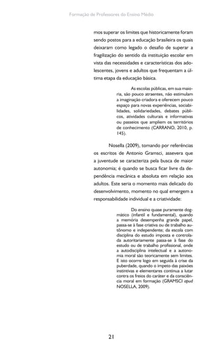 21
Formação de Professores do Ensino Médio
mos superar os limites que historicamente foram
sendo postos para a educação brasileira os quais
deixaram como legado o desafio de superar a
fragilização do sentido da instituição escolar em
vista das necessidades e características dos ado-
lescentes, jovens e adultos que frequentam a úl-
tima etapa da educação básica.
As escolas públicas, em sua maio-
ria, são pouco atraentes, não estimulam
a imaginação criadora e oferecem pouco
espaço para novas experiências, sociabi-
lidades, solidariedades, debates públi-
cos, atividades culturais e informativas
ou passeios que ampliem os territórios
de conhecimento (CARRANO, 2010, p.
145).
Nosella (2009), tomando por referências
os escritos de Antonio Gramsci, assevera que
a juventude se caracteriza pela busca de maior
autonomia; é quando se busca ficar livre da de-
pendência mecânica e absoluta em relação aos
adultos. Este seria o momento mais delicado do
desenvolvimento, momento no qual emergem a
responsabilidade individual e a criatividade:
Do ensino quase puramente dog-
mático (infantil e fundamental), quando
a memória desempenha grande papel,
passa-se à fase criativa ou de trabalho au-
tônomo e independente; da escola com
disciplina do estudo imposta e controla-
da autoritariamente passa-se à fase do
estudo ou de trabalho profissional, onde
a autodisciplina intelectual e a autono-
mia moral são teoricamente sem limites.
E isto ocorre logo em seguida à crise da
puberdade, quando o ímpeto das paixões
instintivas e elementares continua a lutar
contra os freios do caráter e da consciên-
cia moral em formação (GRAMSCI apud
NOSELLA, 2009).
 