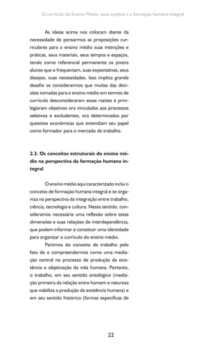 22
O currículo do Ensino Médio, seus sujeitos e a formação humana integral
As ideias acima nos colocam diante da
necessidade de pensarmos as proposições cur-
riculares para o ensino médio suas intenções e
práticas, seus materiais, seus tempos e espaços,
tendo como referencial permanente os jovens
alunos que o frequentam, suas expectativas, seus
desejos, suas necessidades. Isso implica grande
desafio se considerarmos que muitas das deci-
sões tomadas para o ensino médio em termos de
currículo desconsideraram essas razões e privi-
legiaram objetivos ora vinculados aos processos
seletivos e excludentes, ora determinados por
questões econômicas que entendiam seu papel
como formador para o mercado de trabalho.
2.3. Os conceitos estruturais do ensino mé-
dio na perspectiva da formação humana in-
tegral
Oensinomédioaquicaracterizadoincluio
conceito de formação humana integral e se orga-
niza na perspectiva da integração entre trabalho,
ciência, tecnologia e cultura. Neste sentido, con-
sideramos necessária uma reflexão sobre estas
dimensões e suas relações de interdependência,
que podem informar e constituir uma identidade
para organizar o currículo do ensino médio.
Partimos do conceito de trabalho pelo
fato de o compreendermos como uma media-
ção central no processo de produção da exis-
tência e objetivação da vida humana. Portanto,
o trabalho, em seu sentido ontológico (media-
ção primeira da relação entre homem e natureza
que viabiliza a produção da existência humana) e
em seu sentido histórico (formas específicas de
 