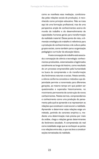 23
Formação de Professores do Ensino Médio
como se manifesta essa mediação, condiciona-
das pelas relações sociais de produção), é reco-
nhecido como princípio educativo. Não se trata
aqui de uma formação profissional, mas de uma
perspectiva ampla de conhecimentos acerca do
mundo do trabalho e do desenvolvimento de
capacidades humanas gerais para transformação
da realidade material. Desse ponto de vista, a di-
mensão ontológica do trabalho é referência para
a produção de conhecimentos e de cultura pelos
grupos sociais, como também para a organização
pedagógico-curricular da educação básica.
Aestaconcepçãodetrabalhoestáassocia-
da a concepção de ciência e tecnologia: conheci-
mentos produzidos, sistematizados e legitimados
socialmente ao longo da história, como resultado
de um processo empreendido pela humanidade
na busca da compreensão e da transformação
dos fenômenos naturais e sociais. Neste sentido,
a ciência conforma conceitos e métodos cuja ob-
jetividade permite a transmissão para diferentes
gerações, ao mesmo tempo em que podem ser
questionados e superados historicamente, no
movimento permanente de construção de novos
conhecimentos. Nestes termos, compreendemos
o conhecimento como uma produção do pensa-
mento pela qual se apreende e se representam as
relações que constituem e estruturam a realidade.
Apreender e determinar estas relações exige um
método, partindo do concreto empírico e, me-
diante uma determinação mais precisa por meio
da análise, chega a relações gerais determinantes
do fenômeno estudado. A compreensão do real
como totalidade exige que se conheçam as partes
e as relações entre elas, o que nos leva a constituir
seções tematizadas da realidade.
 