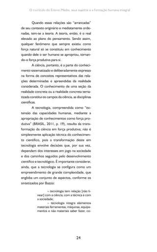 24
O currículo do Ensino Médio, seus sujeitos e a formação humana integral
Quando essas relações são “arrancadas”
de seu contexto originário e mediatamente orde-
nadas, tem-se a teoria. A teoria, então, é o real
elevado ao plano do pensamento. Sendo assim,
qualquer fenômeno que sempre existiu como
força natural só se constituiu em conhecimento
quando dele o ser humano se apropriou, tornan-
do-o força produtiva para si.
A ciência, portanto, é a parte do conheci-
mento sistematizado e deliberadamente expresso
na forma de conceitos representativos das rela-
ções determinadas e apreendidas da realidade
considerada. O conhecimento de uma seção da
realidade concreta ou a realidade concreta tema-
tizada constitui os campos da ciência, as disciplinas
científicas.
A tecnologia, compreendida como “ex-
tensão das capacidades humanas, mediante a
apropriação de conhecimentos como força pro-
dutiva” (BRASIL, 2011, p. 19), resulta da trans-
formação da ciência em força produtiva; não é
simplesmente aplicação técnica do conhecimen-
to científico, pois a transformação deste em
tecnologia envolve decisões que, por sua vez,
dependem dos interesses em jogo na sociedade
e dos caminhos seguidos pelo desenvolvimento
científico e tecnológico. É importante considerar,
ainda, que a tecnologia se configura como um
empreendimento de grande complexidade, que
engloba um conjunto de aspectos, conforme os
sintetizados por Bazzo:
– tecnologia tem relação [não li-
near] com a ciência, com a técnica e com
a sociedade;
– tecnologia integra elementos
materiais ferramentas, máquinas, equipa-
mentos e não materiais saber fazer, co-
 