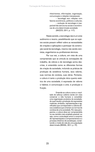 25
Formação de Professores do Ensino Médio
nhecimentos, informações, organização,
comunicação e relações interpessoais;
– tecnologia tem relações com
fatores econômicos, políticos e culturais;
– evolução da tecnologia é inse-
parável das estruturas sociais e econômi-
cas de uma determinada sociedade
(BAZZO, 2011, p. 117).
Neste sentido, a tecnologia não é um ente
autônomo e neutro, possibilitando que os sujei-
tos sociais possam refletir sobre as necessidades
de criações e aplicações e participar da constru-
ção social da tecnologia, mesmo não sendo cien-
tistas, engenheiros ou profissionais técnicos.
Por sua vez, a cultura, em vista de uma
compreensão que se articula às concepções de
trabalho, de ciência e de tecnologia acima des-
critas, é entendida como as diferentes formas
de criação da sociedade, incluindo as práticas de
produção da existência humana, seus valores,
suas normas de conduta, suas obras. Portanto,
a cultura é tanto a produção ética quanto esté-
tica de uma sociedade; é expressão de valores
e hábitos; é comunicação e arte; é produção e
fruição.
Entende-se cultura como o resul-
tado do esforço coletivo tendo em vista
conservar a vida humana e consolidar
uma organização produtiva da sociedade,
do qual resulta a produção de expressões
materiais, símbolos, representações e sig-
nificados que correspondem a valores éti-
cos e estéticos que orientam as normas de
conduta de uma sociedade. Por essa pers-
pectiva, a cultura deve ser compreendida
no seu sentido mais ampliado possível, ou
seja, como a articulação entre o conjunto
de representações e comportamentos e o
processo dinâmico de socialização, consti-
tuindo o modo de vida de uma população
determinada (BRASIL, 2011, p. 19).
 