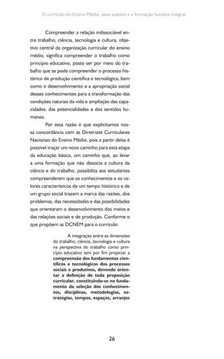 26
O currículo do Ensino Médio, seus sujeitos e a formação humana integral
Compreender a relação indissociável en-
tre trabalho, ciência, tecnologia e cultura, obje-
tivo central da organização curricular do ensino
médio, significa compreender o trabalho como
princípio educativo, posto ser por meio do tra-
balho que se pode compreender o processo his-
tórico de produção científica e tecnológica, bem
como o desenvolvimento e a apropriação social
desses conhecimentos para a transformação das
condições naturais da vida e ampliação das capa-
cidades, das potencialidades e dos sentidos hu-
manos.
Por essa razão é que explicitamos nos-
sa concordância com as Diretrizes Curriculares
Nacionais do Ensino Médio, pois a partir delas é
possível traçar um novo caminho para esta etapa
da educação básica, um caminho que, ao levar
a uma formação que não dissocia a cultura da
ciência e do trabalho, possibilita aos estudantes
compreenderem que os conhecimentos e os va-
lores característicos de um tempo histórico e de
um grupo social trazem a marca das razões, dos
problemas, das necessidades e das possibilidades
que orientaram o desenvolvimento dos meios e
das relações sociais e de produção. Conforme o
que propõem as DCNEM para o currículo:
A integração entre as dimensões
do trabalho, ciência, tecnologia e cultura
na perspectiva do trabalho como prin-
cípio educativo tem por fim propiciar a
compreensão dos fundamentos cien-
tíficos e tecnológicos dos processos
sociais e produtivos, devendo orien-
tar a definição de toda proposição
curricular, constituindo-se no funda-
mento da seleção dos conhecimen-
tos, disciplinas, metodologias, es-
tratégias, tempos, espaços, arranjos
 