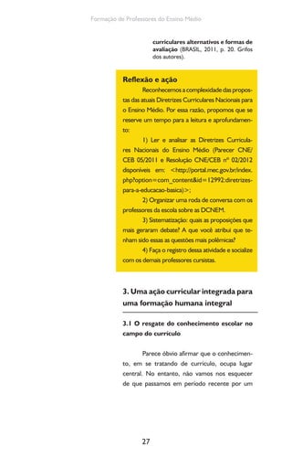 27
Formação de Professores do Ensino Médio
curriculares alternativos e formas de
avaliação (BRASIL, 2011, p. 20. Grifos
dos autores).
Reflexão e ação
Reconhecemosacomplexidadedaspropos-
tas das atuais Diretrizes Curriculares Nacionais para
o Ensino Médio. Por essa razão, propomos que se
reserve um tempo para a leitura e aprofundamen-
to:
1) Ler e analisar as Diretrizes Curricula-
res Nacionais do Ensino Médio (Parecer CNE/
CEB 05/2011 e Resolução CNE/CEB nº 02/2012
disponíveis em: <http://portal.mec.gov.br/index.
php?option=com_content&id=12992:diretrizes-
para-a-educacao-basica)>;
2) Organizar uma roda de conversa com os
professores da escola sobre as DCNEM.
3) Sistematização: quais as proposições que
mais geraram debate? A que você atribui que te-
nham sido essas as questões mais polêmicas?
4) Faça o registro dessa atividade e socialize
com os demais professores cursistas.
3. Uma ação curricular integrada para
uma formação humana integral
3.1 O resgate do conhecimento escolar no
campo do currículo
Parece óbvio afirmar que o conhecimen-
to, em se tratando de currículo, ocupa lugar
central. No entanto, não vamos nos esquecer
de que passamos em período recente por um
 